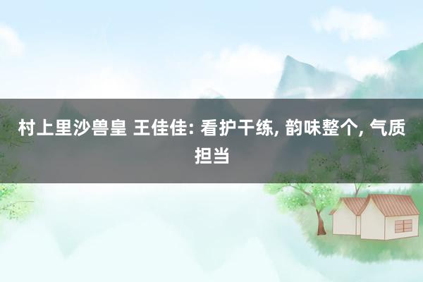 村上里沙兽皇 王佳佳: 看护干练， 韵味整个， 气质担当