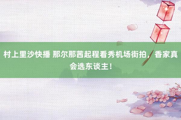 村上里沙快播 那尔那茜起程看秀机场街拍，香家真会选东谈主！