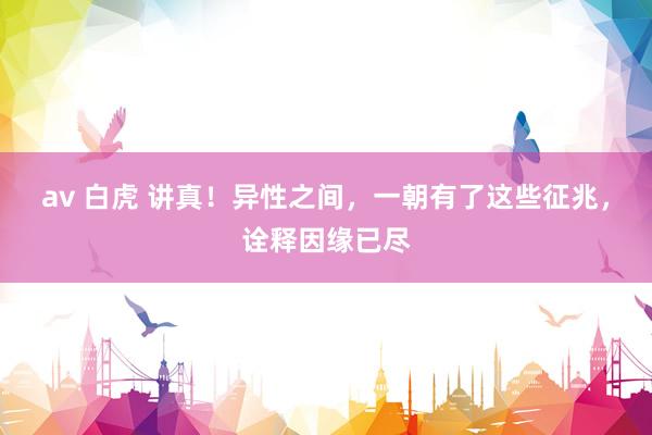 av 白虎 讲真！异性之间，一朝有了这些征兆，诠释因缘已尽