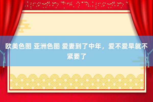 欧美色图 亚洲色图 爱妻到了中年，爱不爱早就不紧要了