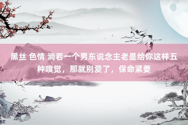 黑丝 色情 淌若一个男东说念主老是给你这样五种嗅觉，那就别爱了，保命紧要