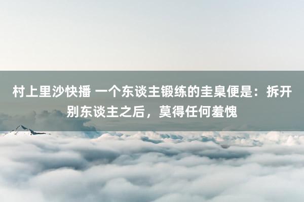 村上里沙快播 一个东谈主锻练的圭臬便是：拆开别东谈主之后，莫得任何羞愧