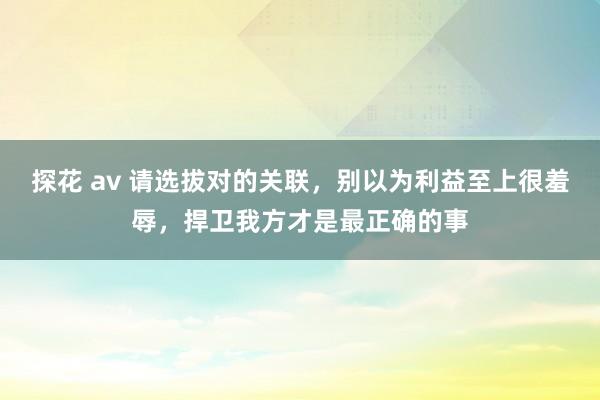 探花 av 请选拔对的关联，别以为利益至上很羞辱，捍卫我方才是最正确的事