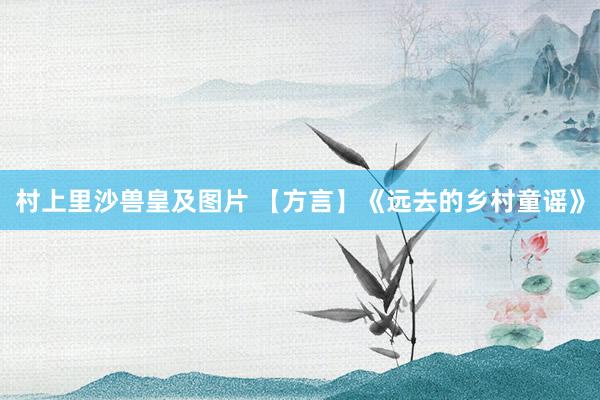 村上里沙兽皇及图片 【方言】《远去的乡村童谣》