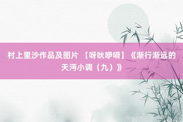 村上里沙作品及图片 【呀吙咿嗬】《渐行渐远的天沔小调（九）》