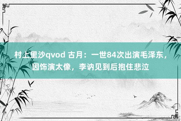 村上里沙qvod 古月：一世84次出演毛泽东，因饰演太像，李讷见到后抱住悲泣