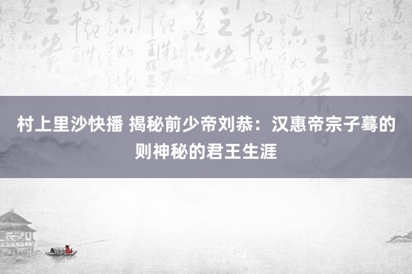 村上里沙快播 揭秘前少帝刘恭：汉惠帝宗子蓦的则神秘的君王生涯