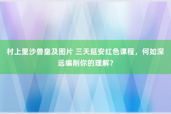 村上里沙兽皇及图片 三天延安红色课程，何如深远编削你的理解？