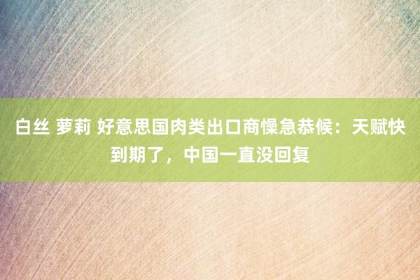 白丝 萝莉 好意思国肉类出口商懆急恭候：天赋快到期了，中国一直没回复