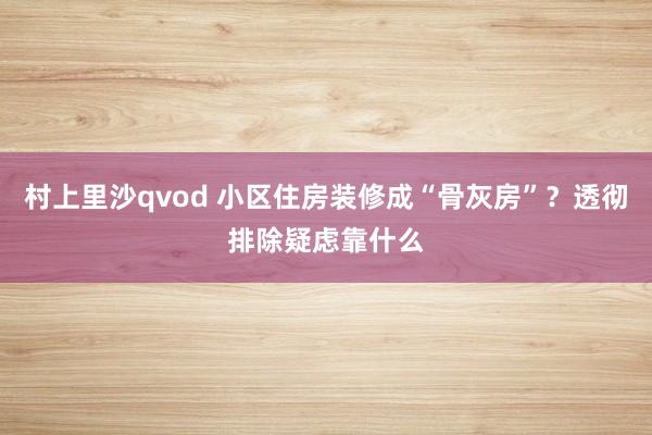 村上里沙qvod 小区住房装修成“骨灰房”？透彻排除疑虑靠什么