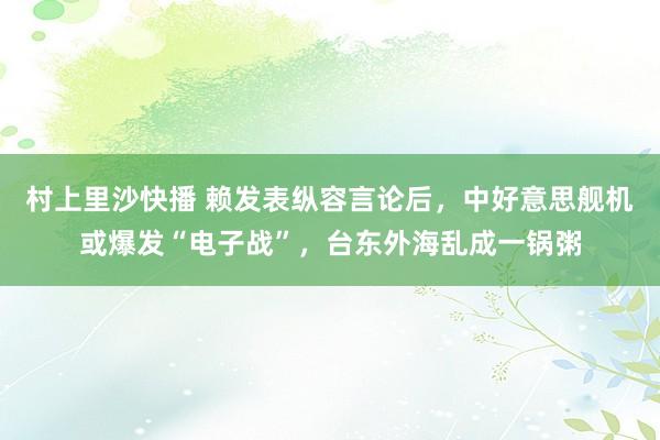 村上里沙快播 赖发表纵容言论后，中好意思舰机或爆发“电子战”，台东外海乱成一锅粥