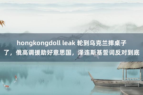 hongkongdoll leak 轮到乌克兰摔桌子了，俄高调援助好意思国，泽连斯基誓词反对到底