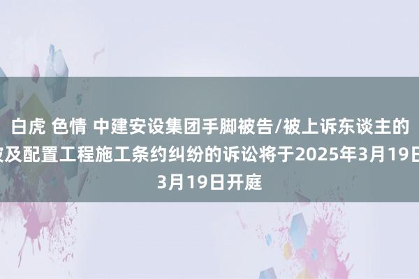 白虎 色情 中建安设集团手脚被告/被上诉东谈主的1起波及配置工程施工条约纠纷的诉讼将于2025年3月19日开庭