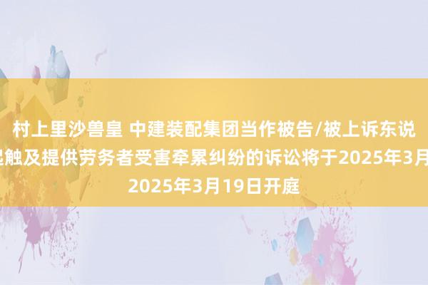 村上里沙兽皇 中建装配集团当作被告/被上诉东说念主的1起触及提供劳务者受害牵累纠纷的诉讼将于2025年3月19日开庭