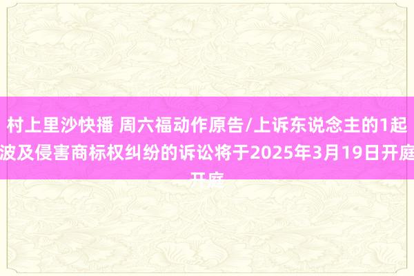 村上里沙快播 周六福动作原告/上诉东说念主的1起波及侵害商标权纠纷的诉讼将于2025年3月19日开庭