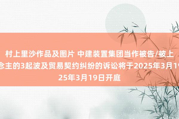 村上里沙作品及图片 中建装置集团当作被告/被上诉东说念主的3起波及贸易契约纠纷的诉讼将于2025年3月19日开庭