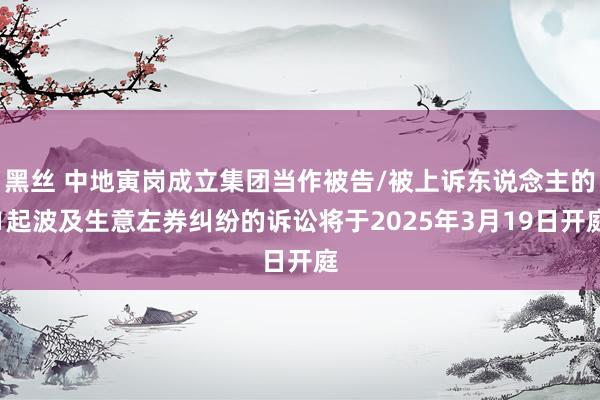 黑丝 中地寅岗成立集团当作被告/被上诉东说念主的1起波及生意左券纠纷的诉讼将于2025年3月19日开庭