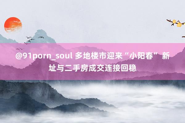 @91porn_soul 多地楼市迎来“小阳春” 新址与二手房成交连接回稳