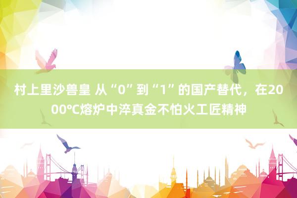 村上里沙兽皇 从“0”到“1”的国产替代，在2000℃熔炉中淬真金不怕火工匠精神