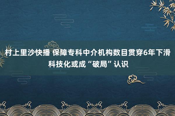 村上里沙快播 保障专科中介机构数目贯穿6年下滑 科技化或成“破局”认识