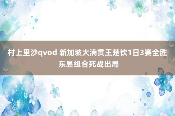 村上里沙qvod 新加坡大满贯王楚钦1日3赛全胜 东昱组合死战出局