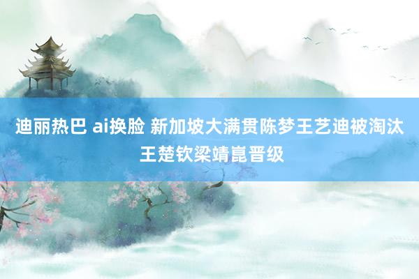 迪丽热巴 ai换脸 新加坡大满贯陈梦王艺迪被淘汰 王楚钦梁靖崑晋级