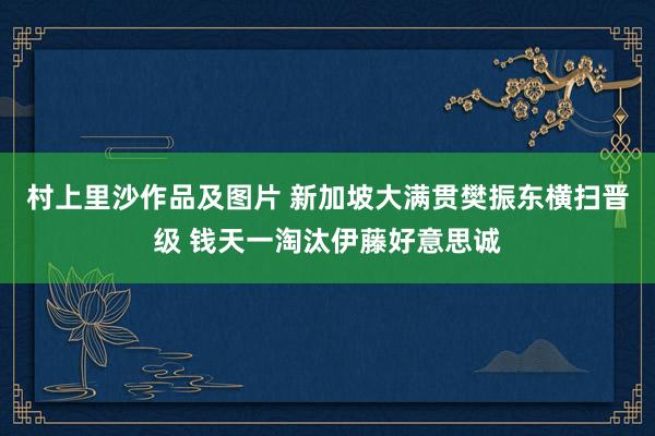 村上里沙作品及图片 新加坡大满贯樊振东横扫晋级 钱天一淘汰伊藤好意思诚