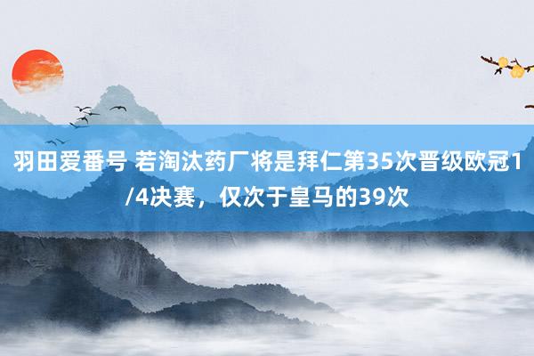羽田爱番号 若淘汰药厂将是拜仁第35次晋级欧冠1/4决赛，仅次于皇马的39次