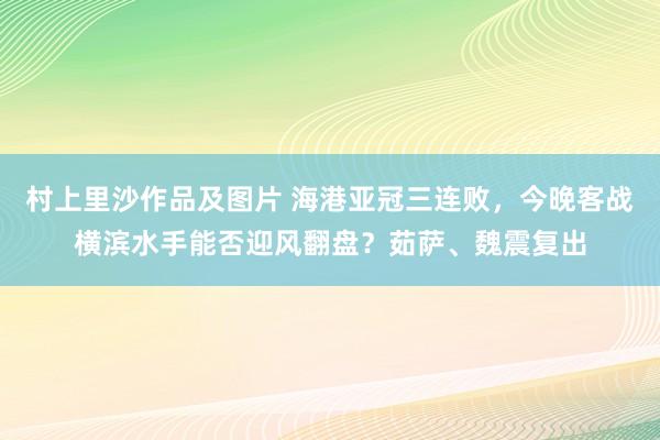 村上里沙作品及图片 海港亚冠三连败，今晚客战横滨水手能否迎风翻盘？茹萨、魏震复出