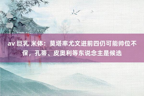 av 巨乳 米体：莫塔率尤文进前四仍可能帅位不保，孔蒂、皮奥利等东说念主是候选