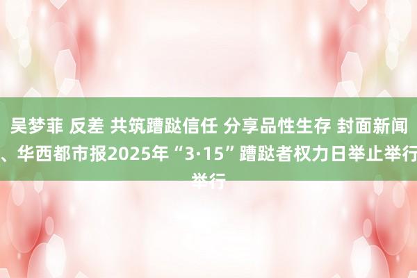 吴梦菲 反差 共筑蹧跶信任 分享品性生存 封面新闻、华西都市报2025年“3·15”蹧跶者权力日举止举行