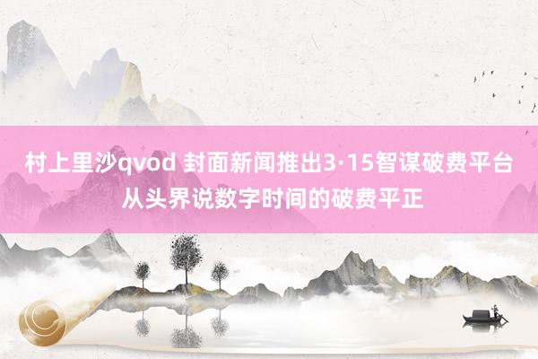 村上里沙qvod 封面新闻推出3·15智谋破费平台 从头界说数字时间的破费平正
