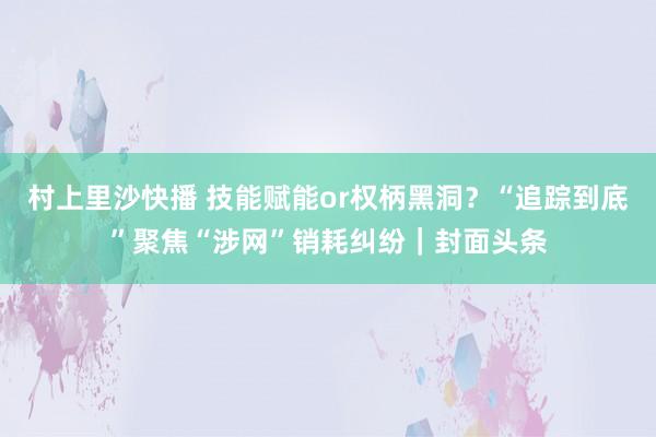 村上里沙快播 技能赋能or权柄黑洞？“追踪到底”聚焦“涉网”销耗纠纷｜封面头条
