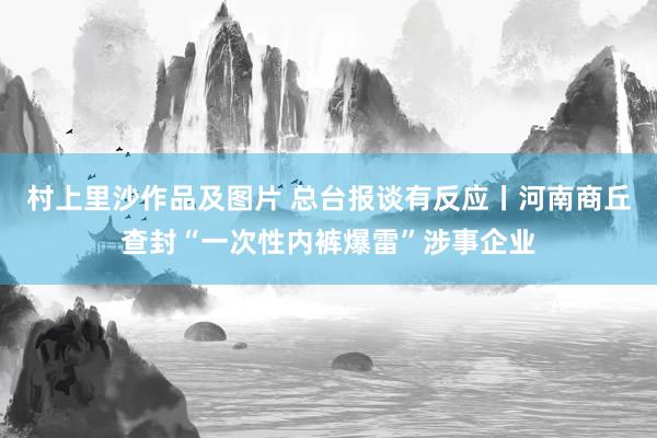 村上里沙作品及图片 总台报谈有反应丨河南商丘查封“一次性内裤爆雷”涉事企业