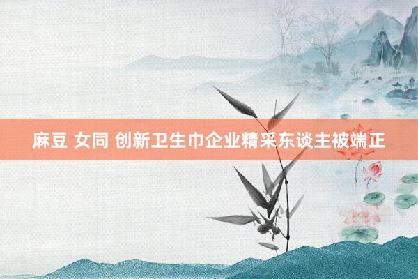 麻豆 女同 创新卫生巾企业精采东谈主被端正