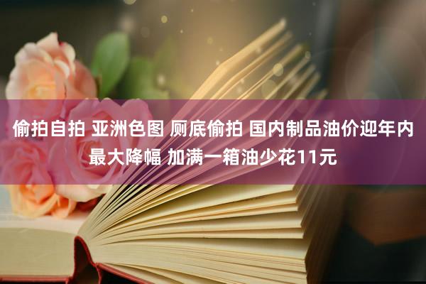 偷拍自拍 亚洲色图 厕底偷拍 国内制品油价迎年内最大降幅 加满一箱油少花11元