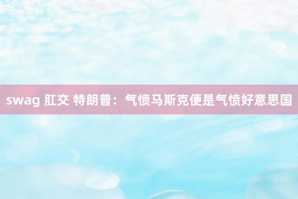 swag 肛交 特朗普：气愤马斯克便是气愤好意思国