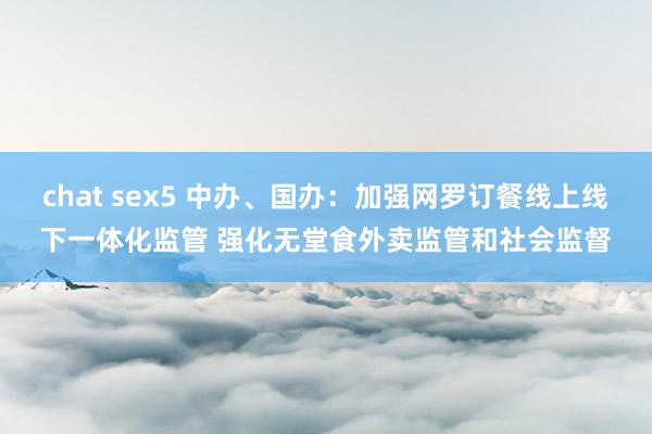 chat sex5 中办、国办：加强网罗订餐线上线下一体化监管 强化无堂食外卖监管和社会监督