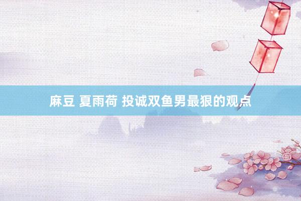 麻豆 夏雨荷 投诚双鱼男最狠的观点