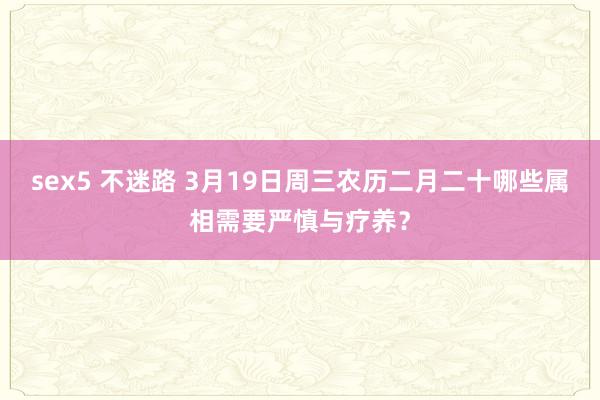 sex5 不迷路 3月19日周三农历二月二十哪些属相需要严慎与疗养？