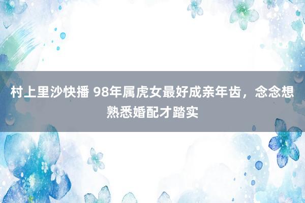 村上里沙快播 98年属虎女最好成亲年齿，念念想熟悉婚配才踏实