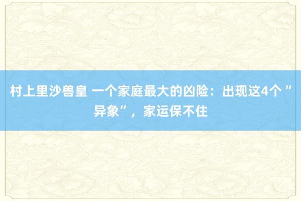 村上里沙兽皇 一个家庭最大的凶险：出现这4个“异象”，家运保不住