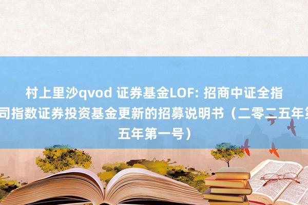 村上里沙qvod 证券基金LOF: 招商中证全指证券公司指数证券投资基金更新的招募说明书(二零二五年第一号)