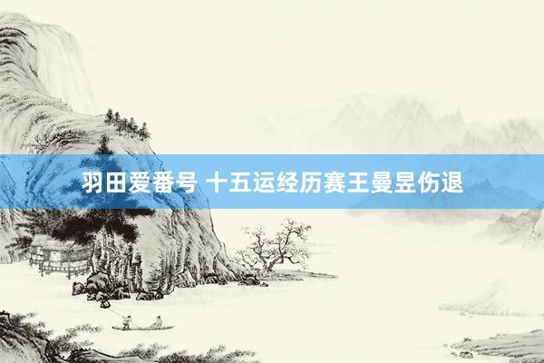 羽田爱番号 十五运经历赛王曼昱伤退