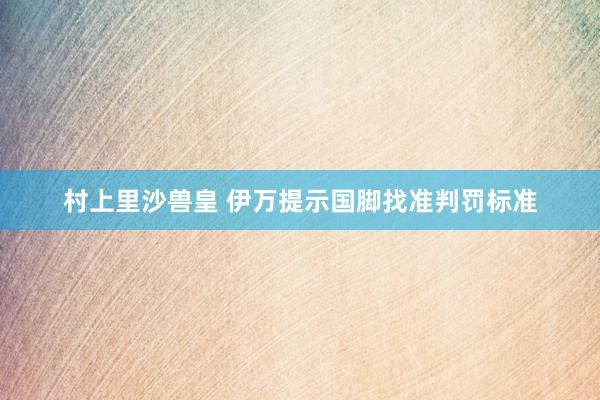 村上里沙兽皇 伊万提示国脚找准判罚标准