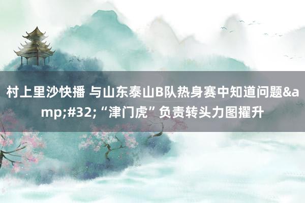 村上里沙快播 与山东泰山B队热身赛中知道问题&#32;“津门虎”负责转头力图擢升