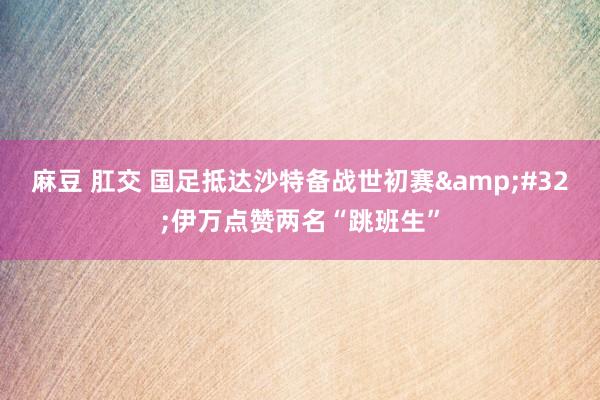 麻豆 肛交 国足抵达沙特备战世初赛&#32;伊万点赞两名“跳班生”