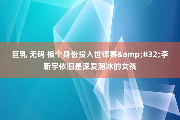 巨乳 无码 换个身份投入世锦赛&#32;李靳宇依旧是深爱溜冰的女孩