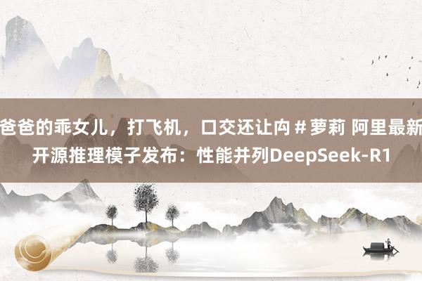 爸爸的乖女儿，打飞机，口交还让禸＃萝莉 阿里最新开源推理模子发布：性能并列DeepSeek-R1