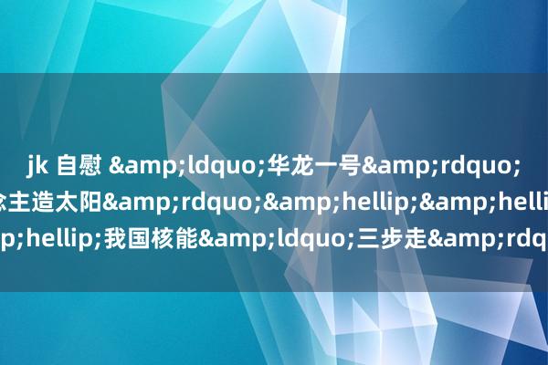 jk 自慰 &ldquo;华龙一号&rdquo;&ldquo;东说念主造太阳&rdquo;&hellip;&hellip;我国核能&ldquo;三步走&rdquo;正加速推动